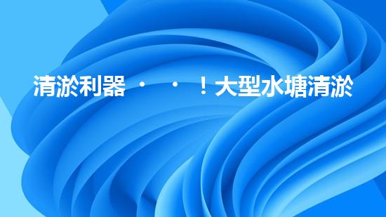 清淤利器！大型水塘清淤設(shè)備廠家揭秘，如何讓水塘恢復(fù)清澈如鏡？